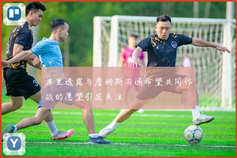 库里透露与詹姆斯沟通希望共同作战的愿望引发关注