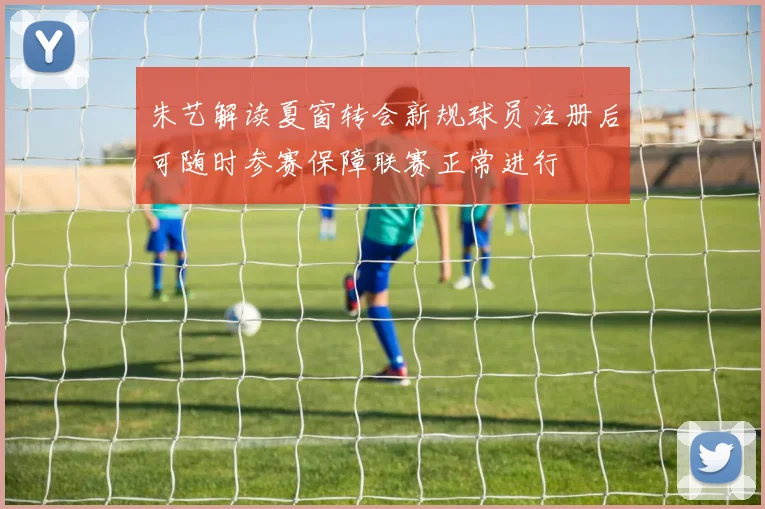 朱艺解读夏窗转会新规球员注册后可随时参赛保障联赛正常进行