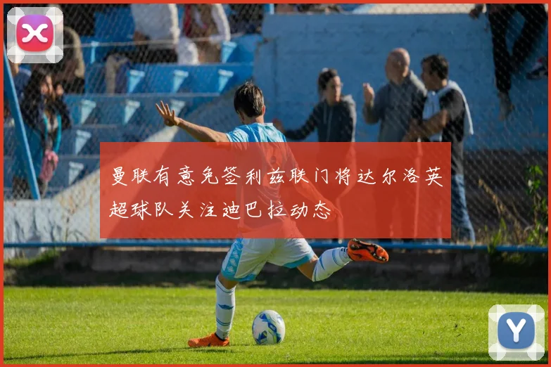 曼联有意免签利兹联门将达尔洛英超球队关注迪巴拉动态