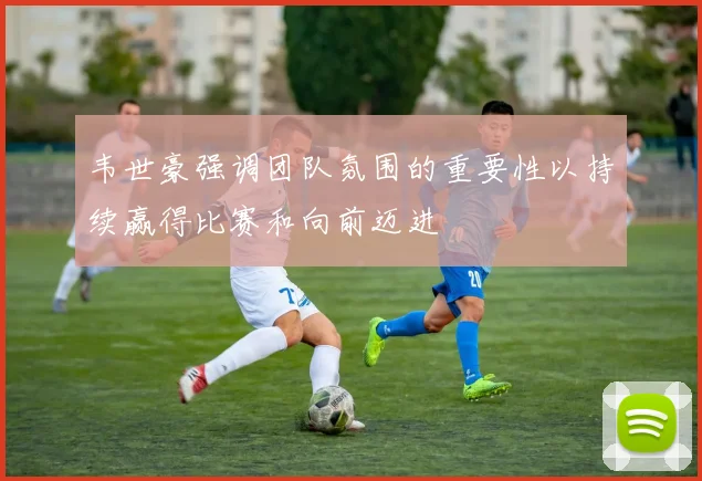 韦世豪强调团队氛围的重要性以持续赢得比赛和向前迈进