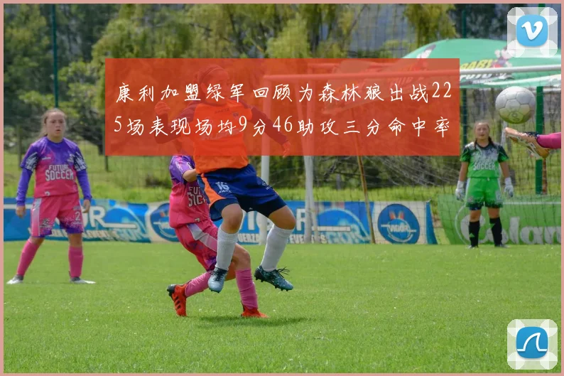 康利加盟绿军回顾为森林狼出战225场表现场均9分46助攻三分命中率412