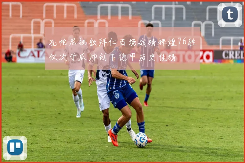 孔帕尼执教拜仁百场战绩辉煌76胜仅次于瓜帅创下德甲历史佳绩
