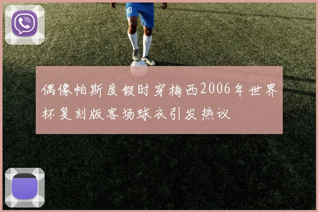 偶像帕斯度假时穿梅西2006年世界杯复刻版客场球衣引发热议