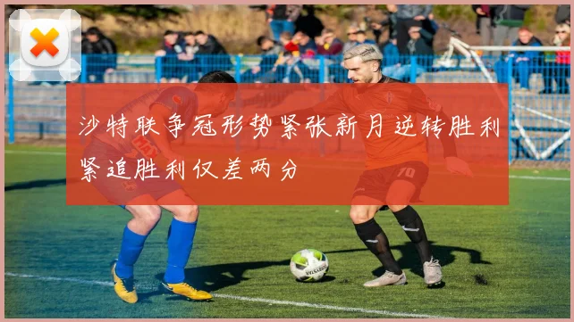 沙特联争冠形势紧张新月逆转胜利紧追胜利仅差两分