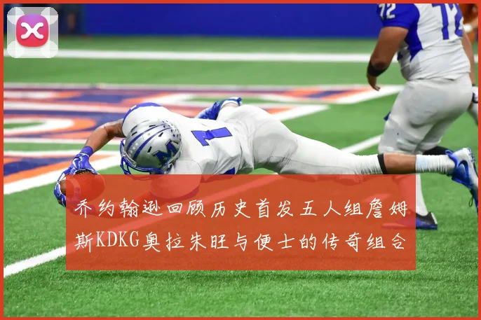 乔约翰逊回顾历史首发五人组詹姆斯KDKG奥拉朱旺与便士的传奇组合
