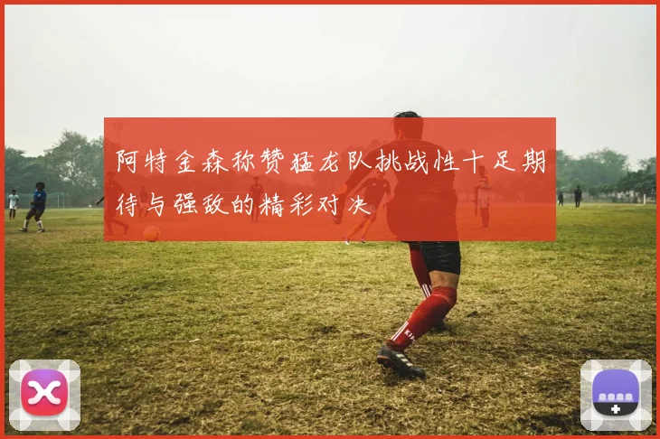 阿特金森称赞猛龙队挑战性十足期待与强敌的精彩对决