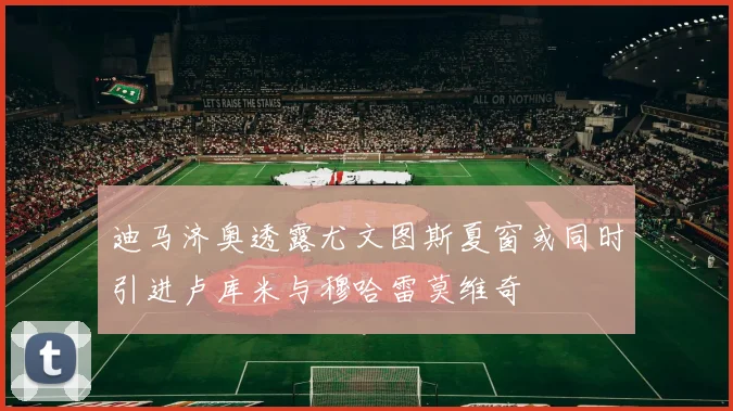 迪马济奥透露尤文图斯夏窗或同时引进卢库米与穆哈雷莫维奇