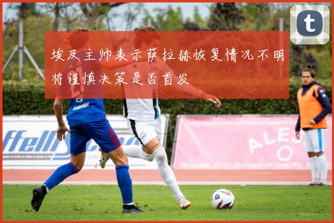 埃及主帅表示萨拉赫恢复情况不明将谨慎决策是否首发
