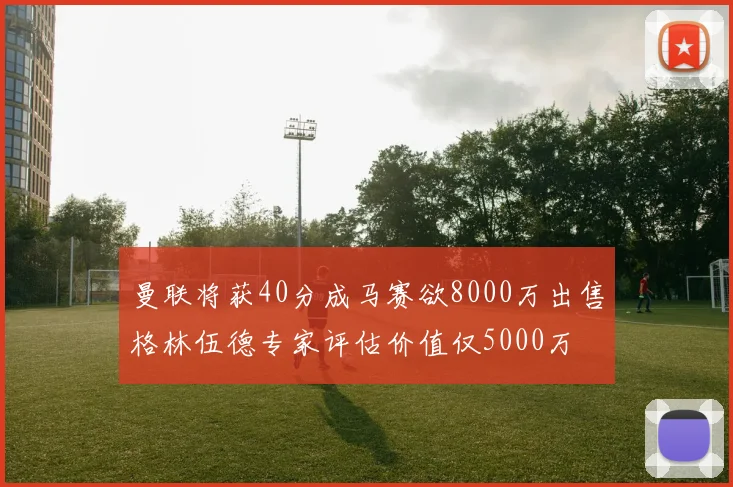 曼联将获40分成马赛欲8000万出售格林伍德专家评估价值仅5000万