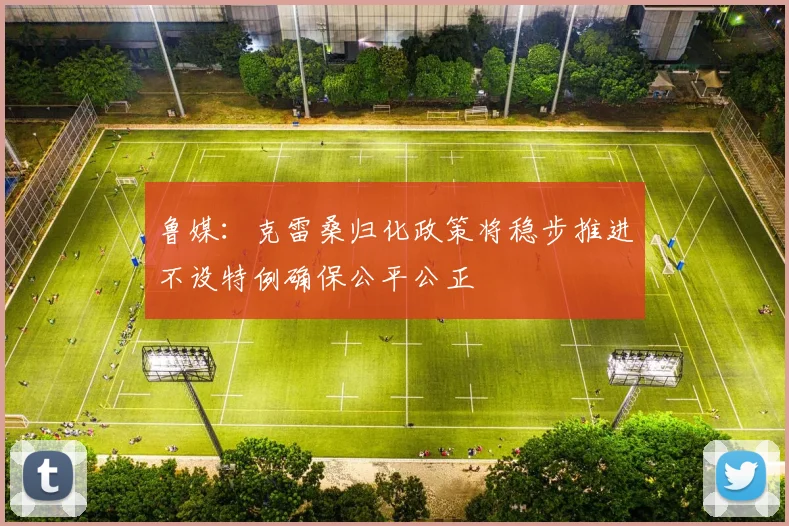 鲁媒：克雷桑归化政策将稳步推进不设特例确保公平公正