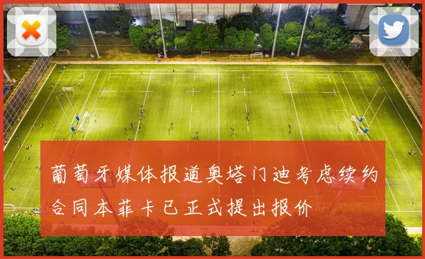 葡萄牙媒体报道奥塔门迪考虑续约合同本菲卡已正式提出报价