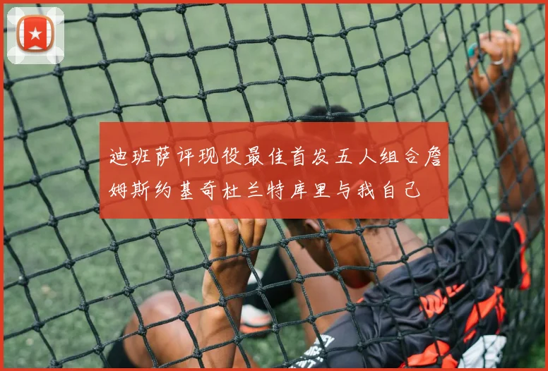 迪班萨评现役最佳首发五人组合詹姆斯约基奇杜兰特库里与我自己