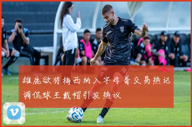 雄鹿欲将梅西纳入字母哥交易热记调侃球王戴帽引发热议