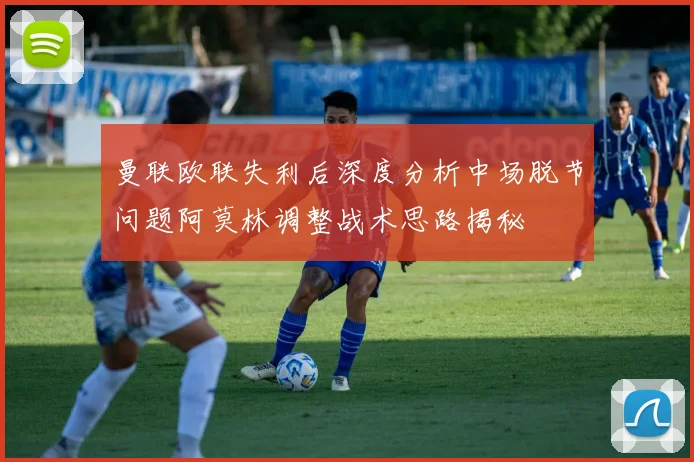 曼联欧联失利后深度分析中场脱节问题阿莫林调整战术思路揭秘