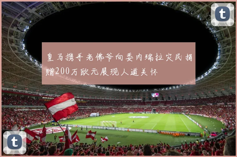 皇马携手老佛爷向委内瑞拉灾民捐赠200万欧元展现人道关怀