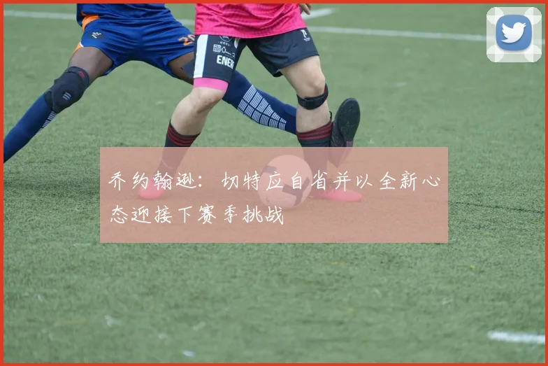 乔约翰逊：切特应自省并以全新心态迎接下赛季挑战